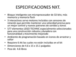 ESPECIFICACIONES NXT.
• Bloque inteligente con microprocesador de 32-bits; más
memoria y memoria flash
• 3 interactivos servo motores incluidos con sensores de
rotación que permite mantener una velocidad precisa para
un mejor control y nuevos patrones de sonidos y tonos
• 577 elementos LEGO TECHNIC especialmente seleccionados
para una construcción robusta y duradera con
funcionalidad y movimiento mejorado
• Ambiente de programación basado en íconos de arrastrar y
soltar
• Requiere 6 AA las cuales no están incluidas en el kit
• Dimensiones de 4.6 x 15 x 15.1 pulgadas
• Peso de 4.6 libras
 