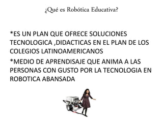 ¿Qué es Robótica Educativa?
*ES UN PLAN QUE OFRECE SOLUCIONES
TECNOLOGICA ,DIDACTICAS EN EL PLAN DE LOS
COLEGIOS LATINOAMERICANOS
*MEDIO DE APRENDISAJE QUE ANIMA A LAS
PERSONAS CON GUSTO POR LA TECNOLOGIA EN
ROBOTICA ABANSADA
 