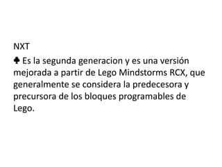 NXT
♣ Es la segunda generacion y es una versión
mejorada a partir de Lego Mindstorms RCX, que
generalmente se considera la predecesora y
precursora de los bloques programables de
Lego.
 