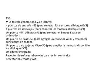 EV3
♣ La tercera generación EV3 e incluye:
4 puertos de entrada rj45 (para conectar los sensores al bloque EV3)
4 puertos de salida rj45 (para conectar los motores al bloque EV3)
Un puerto mini USB para PC (para conectar el bloque EV3 a un
ordenador)
Un puerto de host USB (para agregar un conector Wi-Fi y establecer
conexiones en cadena)
Un puerto para tarjetas Micro SD (para ampliar la memoria disponible
en el bloque EV3)
Un altavoz integrado
Receptor de señales infrarrojas para recibir comandos
Receptor Bluetooth y wifi.
 
