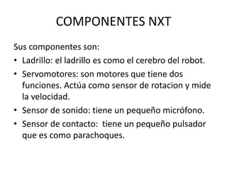 COMPONENTES NXT
Sus componentes son:
• Ladrillo: el ladrillo es como el cerebro del robot.
• Servomotores: son motores que tiene dos
funciones. Actúa como sensor de rotacion y mide
la velocidad.
• Sensor de sonido: tiene un pequeño micrófono.
• Sensor de contacto: tiene un pequeño pulsador
que es como parachoques.
 