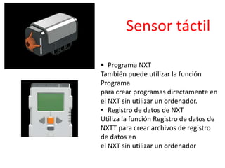  Programa NXT
También puede utilizar la función
Programa
para crear programas directamente en
el NXT sin utilizar un ordenador.
• Registro de datos de NXT
Utiliza la función Registro de datos de
NXTT para crear archivos de registro
de datos en
el NXT sin utilizar un ordenador
Sensor táctil
 