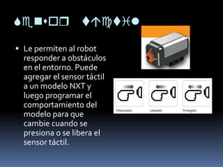 or il
 Le permiten al robot
responder a obstáculos
en el entorno. Puede
agregar el sensor táctil
a un modelo NXT y
luego programar el
comportamiento del
modelo para que
cambie cuando se
presiona o se libera el
sensor táctil.
 