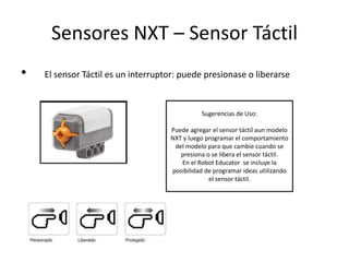 Sensores NXT – Sensor Táctil
• El sensor Táctil es un interruptor: puede presionase o liberarse
Sugerencias de Uso:
Puede agregar el sensor táctil aun modelo
NXT y luego programar el comportamiento
del modelo para que cambie cuando se
presiona o se libera el sensor táctil.
En el Robot Educator se incluye la
posibilidad de programar ideas utilizando
el sensor táctil.