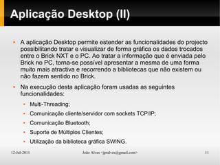 12-Jul-2011 João Alves <jpralves@gmail.com> 11
Aplicação Desktop (II)
 A aplicação Desktop permite estender as funcionalidades do projecto
possibilitando tratar e visualizar de forma gráfica os dados trocados
entre o Brick NXT e o PC. Ao tratar a informação que é enviada pelo
Brick no PC, torna-se possível apresentar a mesma de uma forma
muito mais atractiva e recorrendo a bibliotecas que não existem ou
não fazem sentido no Brick.
 Na execução desta aplicação foram usadas as seguintes
funcionalidades:
 Multi-Threading;
 Comunicação cliente/servidor com sockets TCP/IP;
 Comunicação Bluetooth;
 Suporte de Múltiplos Clientes;
 Utilização da biblioteca gráfica SWING.
 