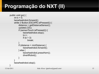 12-Jul-2011 João Alves <jpralves@gmail.com> 13
Programação do NXT (II)
public void go() {
int b = 0;
twowheelrobot.forward();
while (! Button.ESCAPE.isPressed()) {
distance = getDistanceSensor();
updateLCD();
if (sensorTouch.isPressed()) {
twowheelrobot.stop();
b++;
if (b > 3)
break;
}
if (distance > minDistance) {
twowheelrobot.forward();
} else {
twowheelrobot.pressHorn();
divertRobot();
}
}
twowheelrobot.stop();
}
 