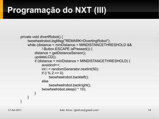 12-Jul-2011 João Alves <jpralves@gmail.com> 14
Programação do NXT (III)
private void divertRobot() {
twowheelrobot.logMsg("REMARK=DivertingRobot");
while (distance < minDistance + MINDISTANCETHRESHOLD &&
! Button.ESCAPE.isPressed()) {
distance = getDistanceSensor();
updateLCD();
if (distance < minDistance + MINDISTANCETHRESHOLD) {
avoidcol++;
int i = randomGenerator.nextInt(50);
if (i % 2 == 0)
twowheelrobot.backleft();
else
twowheelrobot.backright();
twowheelrobot.sleep(i * 10);
}
}
}
 