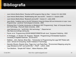12-Jul-2011 João Alves <jpralves@gmail.com> 16
Bibliografia
 Juan Antonio Breña Moral, “Develop leJOS programs Step by Step ”, Version 0.6, Abril 2009
 Juan Antonio Breña Moral, “Multithreading with Java leJOS ”, Version 0.1, Outubro 2008
 Juan Antonio Breña Moral, “Bluetooth and leJOS ”, Version 0.1, Julho 2008
 Jason Butka, “Installing Lejos on the NXT Mindstorm Using the Eclipse IDE and Introduction to Lejos / Java
Programming”, Lawrence Technological University , 2008
 Zhizhang Shen,”A Gentler Introduction to Mindstorm NXT Programming”, Dept. of Computer Science
and Technology , Plymouth State University , 2009
 Jose Solorzano et al , “leJOS NXJ: NXJ technology ” , Disponível em
http://lejos.sourceforge.net/nxj.php
 Ferrari, et al, “Programming LEGO® MINDSTORMSTM with Java”, Syngress Publishing , 2002
 A.Terstegge , O. Bucker e B. Kuppers, “Robotik - Programming of Embedded Systems”,
University of Applied Sciences , 22-Oct-2010
 Kelleher , John, Namee, Brian Mac , “Introduction to Programming the Lego NXT Robot with
Java”, School of Computing, Dublin Institute of Technology
 Gerardo Oliveira, Ricardo Silva, Tiago Lira, Luis Paulo Reis , “Environment Mapping using the
Lego Mindstorms NXT and leJOS NXJ ”, FEUP – LIACC, 2009
 Tom Bickford , “Simple NXT Robot ”, Maine Robotics, 2008
 