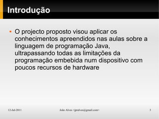 12-Jul-2011 João Alves <jpralves@gmail.com> 3
Introdução
 O projecto proposto visou aplicar os
conhecimentos apreendidos nas aulas sobre a
linguagem de programação Java,
ultrapassando todas as limitações da
programação embebida num dispositivo com
poucos recursos de hardware
 