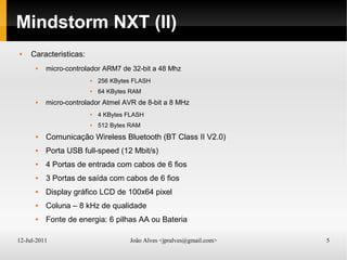 12-Jul-2011 João Alves <jpralves@gmail.com> 5
Mindstorm NXT (II)
 Caracteristicas:
 micro-controlador ARM7 de 32-bit a 48 Mhz
 256 KBytes FLASH
 64 KBytes RAM
 micro-controlador Atmel AVR de 8-bit a 8 MHz
 4 KBytes FLASH
 512 Bytes RAM
 Comunicação Wireless Bluetooth (BT Class II V2.0)
 Porta USB full-speed (12 Mbit/s)
 4 Portas de entrada com cabos de 6 fios
 3 Portas de saída com cabos de 6 fios
 Display gráfico LCD de 100x64 pixel
 Coluna – 8 kHz de qualidade
 Fonte de energia: 6 pilhas AA ou Bateria
 