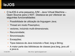 12-Jul-2011 João Alves <jpralves@gmail.com> 6
leJOS
 O leJOS é uma pequena JVM - Java Virtual Machine –
Open Source para o NXT. Destaca-se por oferecer as
seguintes funcionalidades:
 Possibilidade de utilização da linguagem Java;
 Thread em modo Preemptivo;
 vectores, incluindo multi-dimensionais;
 Recursividade;
 Sincronização;
 Excepções;
 Tipos básicos de Java incluindo o float, long e String;
 A maior parte das bibliotecas de classes java.lang, java.util
e java.io.
 