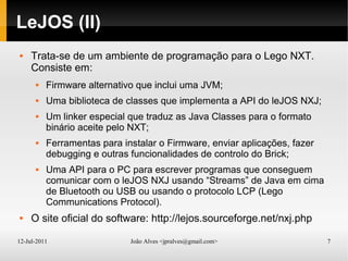 12-Jul-2011 João Alves <jpralves@gmail.com> 7
LeJOS (II)
 Trata-se de um ambiente de programação para o Lego NXT.
Consiste em:
 Firmware alternativo que inclui uma JVM;
 Uma biblioteca de classes que implementa a API do leJOS NXJ;
 Um linker especial que traduz as Java Classes para o formato
binário aceite pelo NXT;
 Ferramentas para instalar o Firmware, enviar aplicações, fazer
debugging e outras funcionalidades de controlo do Brick;
 Uma API para o PC para escrever programas que conseguem
comunicar com o leJOS NXJ usando “Streams” de Java em cima
de Bluetooth ou USB ou usando o protocolo LCP (Lego
Communications Protocol).
 O site oficial do software: http://lejos.sourceforge.net/nxj.php
 