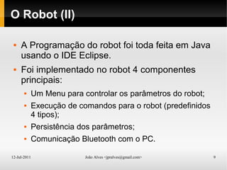 12-Jul-2011 João Alves <jpralves@gmail.com> 9
O Robot (II)
 A Programação do robot foi toda feita em Java
usando o IDE Eclipse.
 Foi implementado no robot 4 componentes
principais:
 Um Menu para controlar os parâmetros do robot;
 Execução de comandos para o robot (predefinidos
4 tipos);
 Persistência dos parâmetros;
 Comunicação Bluetooth com o PC.
 