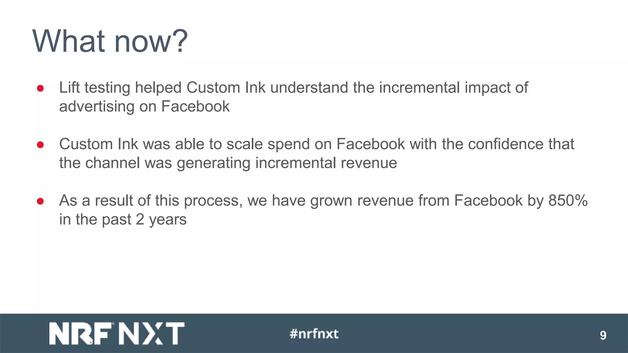 ● Lift testing helped Custom Ink understand the incremental impact of
advertising on Facebook
● Custom Ink was able to scale spend on Facebook with the confidence that
the channel was generating incremental revenue
● As a result of this process, we have grown revenue from Facebook by 850%
in the past 2 years
9
What now?
 
