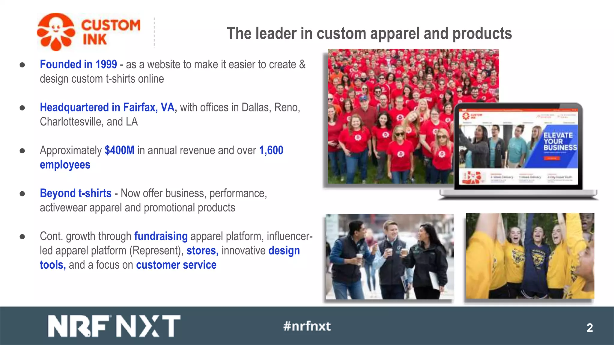 2
The leader in custom apparel and products
● Founded in 1999 - as a website to make it easier to create &
design custom t-shirts online
● Headquartered in Fairfax, VA, with offices in Dallas, Reno,
Charlottesville, and LA
● Approximately $400M in annual revenue and over 1,600
employees
● Beyond t-shirts - Now offer business, performance,
activewear apparel and promotional products
● Cont. growth through fundraising apparel platform, influencer-
led apparel platform (Represent), stores, innovative design
tools, and a focus on customer service
 