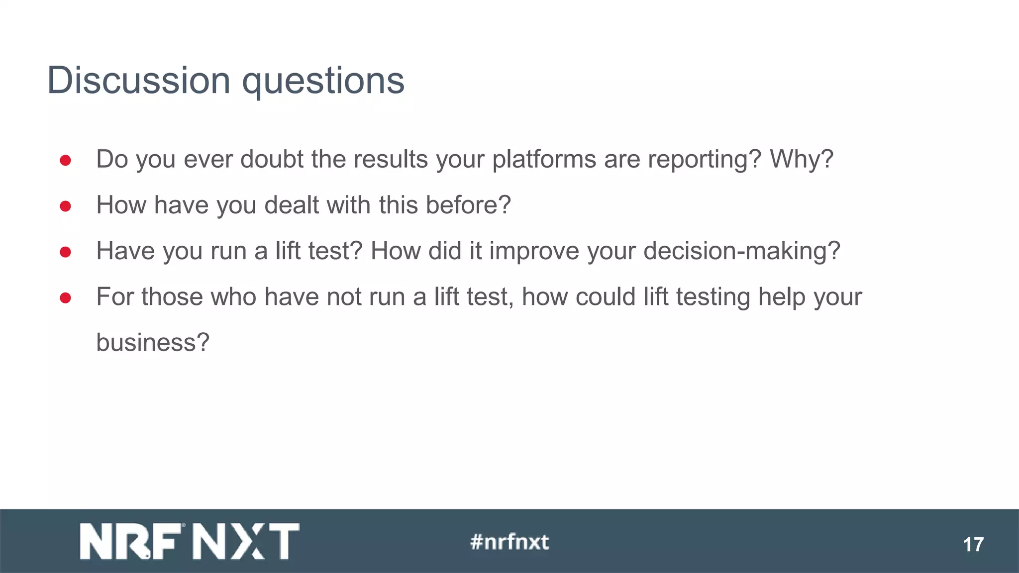 ● Do you ever doubt the results your platforms are reporting? Why?
● How have you dealt with this before?
● Have you run a lift test? How did it improve your decision-making?
● For those who have not run a lift test, how could lift testing help your
business?
Discussion questions
17
 