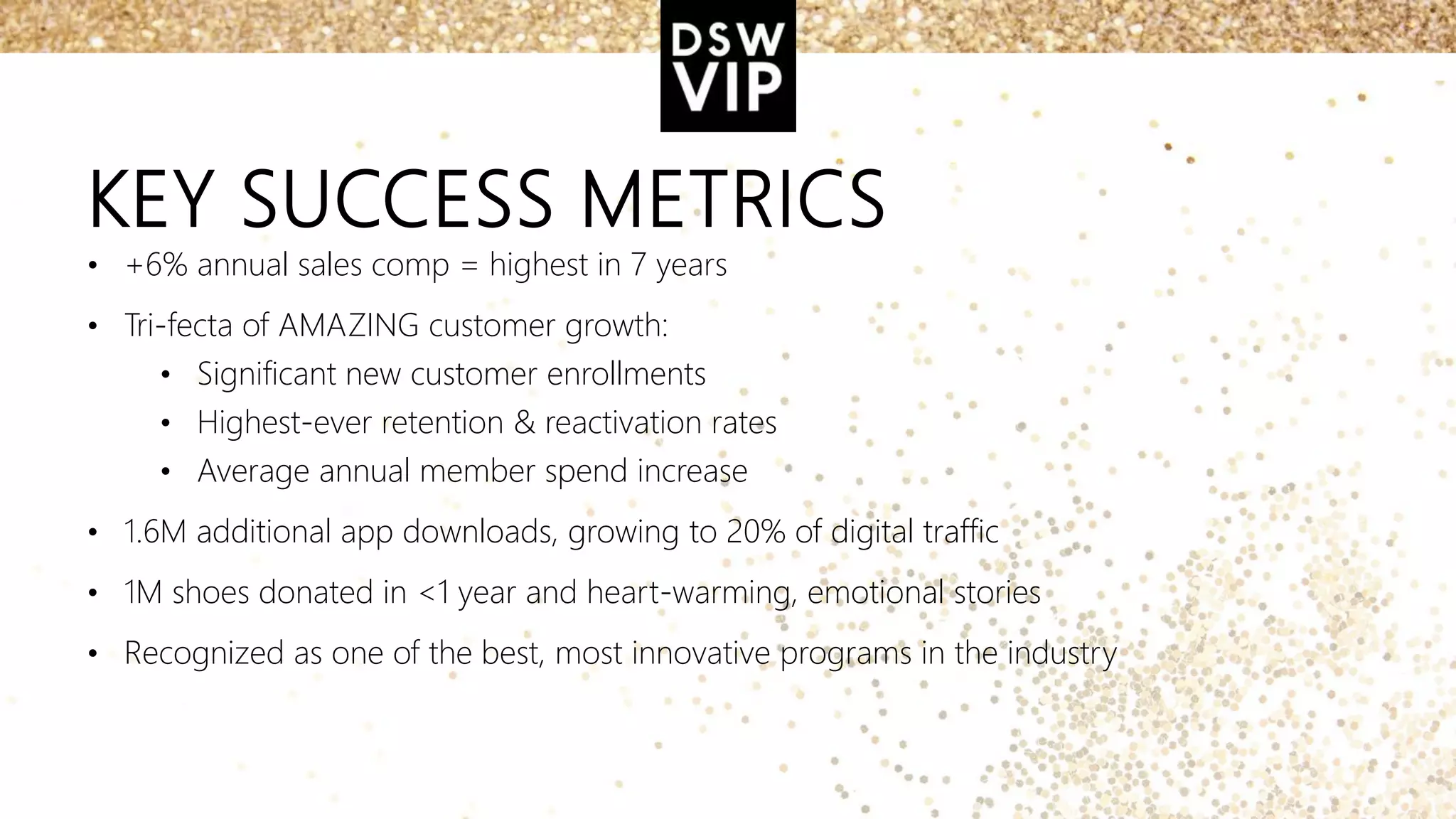 KEY SUCCESS METRICS
• +6% annual sales comp = highest in 7 years
• Tri-fecta of AMAZING customer growth:
• Significant new customer enrollments
• Highest-ever retention & reactivation rates
• Average annual member spend increase
• 1.6M additional app downloads, growing to 20% of digital traffic
• 1M shoes donated in <1 year and heart-warming, emotional stories
• Recognized as one of the best, most innovative programs in the industry
 