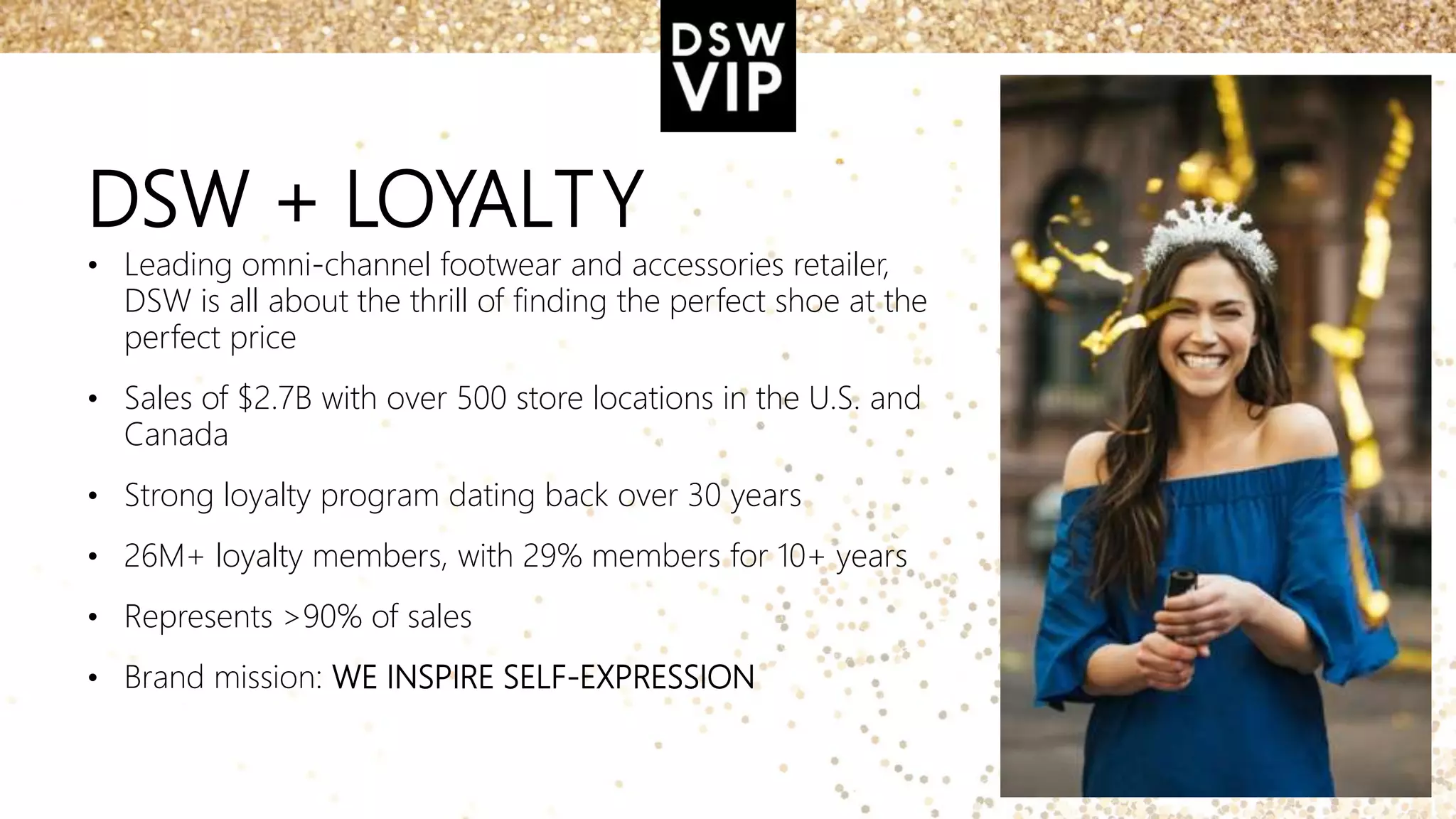 DSW + LOYALTY
• Leading omni-channel footwear and accessories retailer,
DSW is all about the thrill of finding the perfect shoe at the
perfect price
• Sales of $2.7B with over 500 store locations in the U.S. and
Canada
• Strong loyalty program dating back over 30 years
• 26M+ loyalty members, with 29% members for 10+ years
• Represents >90% of sales
• Brand mission: WE INSPIRE SELF-EXPRESSION
 