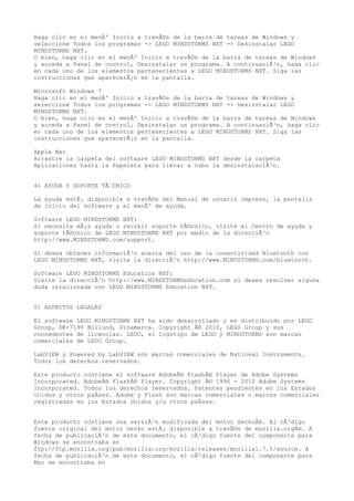 Haga clic en el menÃº Inicio a travÃ©s de la barra de tareas de Windows y
seleccione Todos los programas -> LEGO MINDSTORMS NXT -> Desinstalar LEGO
MINDSTORMS NXT.
O bien, haga clic en el menÃº Inicio a travÃ©s de la barra de tareas de Windows
y acceda a Panel de control, Desinstalar un programa. A continuaciÃ³n, haga clic
en cada uno de los elementos pertenecientes a LEGO MINDSTORMS NXT. Siga las
instrucciones que aparecerÃ¡n en la pantalla.
Microsoft Windows 7
Haga clic en el menÃº Inicio a travÃ©s de la barra de tareas de Windows y
seleccione Todos los programas -> LEGO MINDSTORMS NXT -> Desinstalar LEGO
MINDSTORMS NXT.
O bien, haga clic en el menÃº Inicio a travÃ©s de la barra de tareas de Windows
y acceda a Panel de control, Desinstalar un programa. A continuaciÃ³n, haga clic
en cada uno de los elementos pertenecientes a LEGO MINDSTORMS NXT. Siga las
instrucciones que aparecerÃ¡n en la pantalla.
Apple Mac
Arrastre la carpeta del software LEGO MINDSTORMS NXT desde la carpeta
Aplicaciones hasta la Papelera para llevar a cabo la desinstalaciÃ³n.
4) AYUDA Y SOPORTE TÃ‰CNICO
La ayuda estÃ¡ disponible a travÃ©s del Manual de usuario impreso, la pantalla
de inicio del software y el menÃº de ayuda.
Software LEGO MINDSTORMS NXT:
Si necesita mÃ¡s ayuda o recibir soporte tÃ©cnico, visite el Centro de ayuda y
soporte tÃ©cnico de LEGO MINDSTORMS NXT por medio de la direcciÃ³n
http://www.MINDSTORMS.com/support.
Si desea obtener informaciÃ³n acerca del uso de la conectividad Bluetooth con
LEGO MINDSTORMS NXT, visite la direcciÃ³n http://www.MINDSTORMS.com/bluetooth.
Software LEGO MINDSTORMS Education NXT:
Visite la direcciÃ³n http://www.MINDSTORMSeducation.com si desea resolver alguna
duda relacionada con LEGO MINDSTORMS Education NXT.
5) ASPECTOS LEGALES
El software LEGO MINDSTORMS NXT ha sido desarrollado y es distribuido por LEGO
Group, DK-7190 Billund, Dinamarca. Copyright Â© 2010, LEGO Group y sus
concedentes de licencias. LEGO, el logotipo de LEGO y MINDSTORMS son marcas
comerciales de LEGO Group.
LabVIEW y Powered by LabVIEW son marcas comerciales de National Instruments.
Todos los derechos reservados.
Este producto contiene el software AdobeÂ® FlashÂ® Player de Adobe Systems
Incorporated. AdobeÂ® FlashÂ® Player. Copyright Â© 1996 - 2010 Adobe Systems
Incorporated. Todos los derechos reservados. Patentes pendientes en los Estados
Unidos y otros paÃses. Adobe y Flash son marcas comerciales o marcas comerciales
registradas en los Estados Unidos y/u otros paÃses.
Este producto contiene una versiÃ³n modificada del motor GeckoÂ®. El cÃ³digo
fuente original del motor Gecko estÃ¡ disponible a travÃ©s de mozilla.orgÂ®. A
fecha de publicaciÃ³n de este documento, el cÃ³digo fuente del componente para
Windows se encontraba en
ftp://ftp.mozilla.org/pub/mozilla.org/mozilla/releases/mozilla1.7.5/source. A
fecha de publicaciÃ³n de este documento, el cÃ³digo fuente del componente para
Mac se encontraba en
 