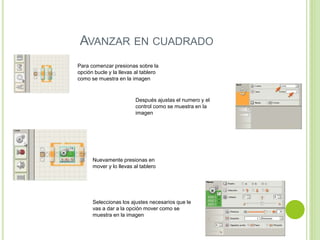 AVANZAR EN CUADRADO
Para comenzar presionas sobre la
opción bucle y la llevas al tablero
como se muestra en la imagen
Después ajustas el numero y el
control como se muestra en la
imagen
Nuevamente presionas en
mover y lo llevas al tablero
Seleccionas los ajustes necesarios que le
vas a dar a la opción mover como se
muestra en la imagen