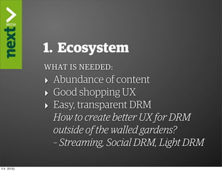 ”The Kindle Killer”

                1. Ecosystem
                WHAT IS NEEDED:
                ‣ Abundance of content
                ‣ Good shopping UX
                ‣ Easy, transparent DRM
                  How to create better UX for DRM
                  outside of the walled gardens?
                  – Streaming, Social DRM, Light DRM

ti 9. 2013()
 