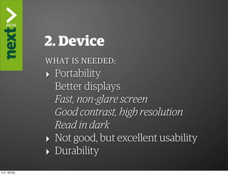 ”The Kindle Killer”

                2. Device
                WHAT IS NEEDED:
                ‣ Portability
                  Better displays
                  Fast, non-glare screen
                  Good contrast, high resolution
                  Read in dark
                ‣ Not good, but excellent usability
                ‣ Durability
ti 9. 2013()
 