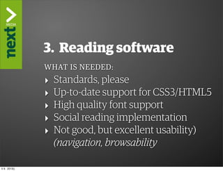 ”The Kindle Killer”

                3. Reading software
                WHAT IS NEEDED:
                ‣   Standards, please
                ‣   Up-to-date support for CSS3/HTML5
                ‣   High quality font support
                ‣   Social reading implementation
                ‣   Not good, but excellent usability)
                    (navigation, browsability

ti 9. 2013()
 