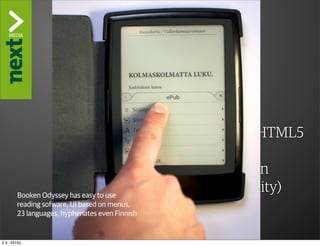 ”The Kindle Killer”

                  3. Reading software
                  WHAT IS NEEDED:
                        ‣ Standards, please
                        ‣ Up-to-date support for CSS3/HTML5
                        ‣ High quality font support
                        ‣ Social reading implementation
         Booken Odyssey
                        ‣has easy togood, but excellent usability)
                             Not use
         reading sofware, UI (navigation, browsability
                             based on menus,
         23 languages, hyphenates even Finnish


ti 9. 2013()
 