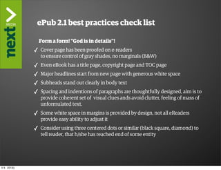 ”The2.1 best practices check list
                ePub
                     Kindle Killer”
                   Form a form! ”God is in details”!
               ✓ Cover page has been proofed on e-readers
                   to ensure control of gray shades, no marginals (B&W)
               ✓   Even eBook has a title page, copyright page and TOC page
               ✓   Major headlines start from new page with generous white space
               ✓   Subheads stand out clearly in body text
               ✓   Spacing and indentions of paragraphs are thoughtfully designed, aim is to
                   provide coherent set of visual clues ands avoid clutter, feeling of mass of
                   unformulated text.
               ✓ Some white space in margins is provided by design, not all eReaders
                   provide easy ability to adjust it
               ✓ Consider using three centered dots or similar (black square, diamond) to
                   tell reader, that h/she has reached end of some entity




ti 9. 2013()
 