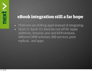 ”The Kindle Killer”

                 eBook integration still a far hope
               ‣ Platforms are drifting apart instead of integrating
               ‣ Epub 2.1, Epub 3.0, fixed lay-out ePUB, Apple
                 additions, Amazon .azw and KF8-versions,
                 different DRM-schemes, BiB-services, print
                 replicas... and apps.




ti 9. 2013()
 