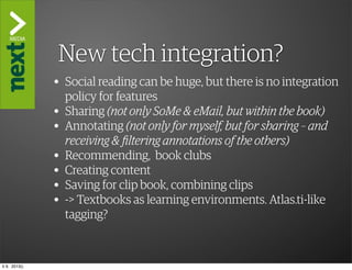 ”The Kindle Killer”
               New tech integration?
               • Social reading can be huge, but there is no integration
                   policy for features
               •   Sharing (not only SoMe & eMail, but within the book)
               •   Annotating (not only for myself, but for sharing – and
                   receiving & filtering annotations of the others)
               •   Recommending, book clubs
               •   Creating content
               •   Saving for clip book, combining clips
               •   -> Textbooks as learning environments. Atlas.ti-like
                   tagging?



ti 9. 2013()
 
