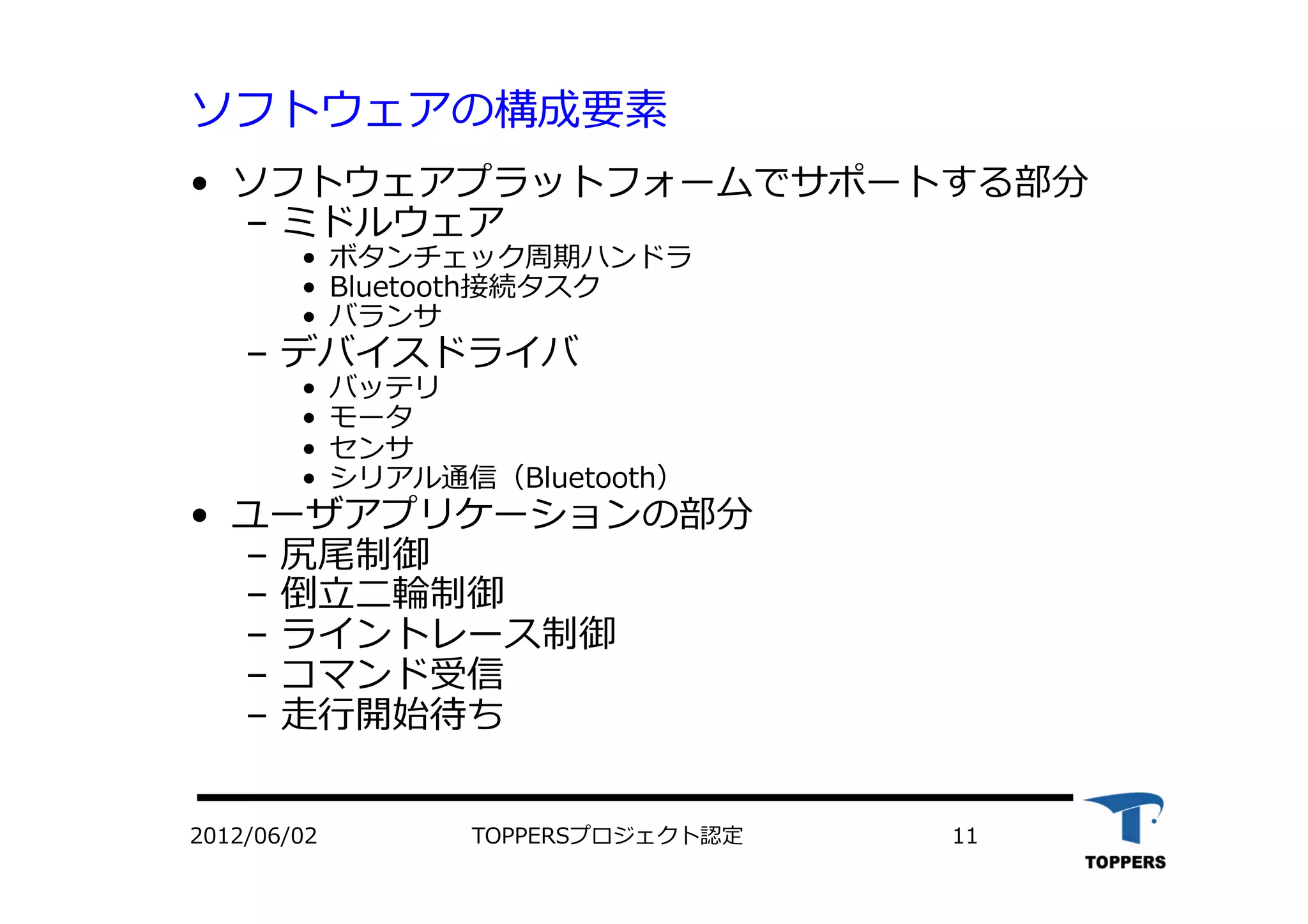 ソフトウェアの構成要素
•  ソフトウェアプラットフォームでサポートする部分
‒  ミドルウェア
•  ボタンチェック周期ハンドラ
•  Bluetooth接続タスク
•  バランサ
‒  デバイスドライバ
•  バッテリ
•  モータ
•  センサ
•  シリアル通信（Bluetooth）
•  ユーザアプリケーションの部分
‒  尻尾制御
‒  倒⽴立立⼆二輪制御
‒  ライントレース制御
‒  コマンド受信
‒  ⾛走⾏行行開始待ち
2012/06/02 TOPPERSプロジェクト認定 11
 