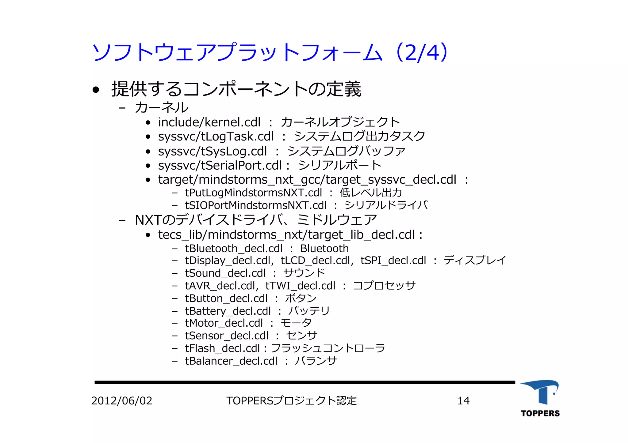 ソフトウェアプラットフォーム（2/4）
•  提供するコンポーネントの定義
‒  カーネル
•  include/kernel.cdl ： カーネルオブジェクト
•  syssvc/tLogTask.cdl ： システムログ出⼒力力タスク
•  syssvc/tSysLog.cdl ： システムログバッファ
•  syssvc/tSerialPort.cdl： シリアルポート
•  target/mindstorms_nxt_gcc/target_syssvc_decl.cdl ：
‒  tPutLogMindstormsNXT.cdl ： 低レベル出⼒力力
‒  tSIOPortMindstormsNXT.cdl ： シリアルドライバ
‒  NXTのデバイスドライバ、ミドルウェア
•  tecs_lib/mindstorms_nxt/target_lib_decl.cdl：
‒  tBluetooth_decl.cdl ： Bluetooth
‒  tDisplay_decl.cdl，tLCD_decl.cdl，tSPI_decl.cdl ： ディスプレイ
‒  tSound_decl.cdl ： サウンド
‒  tAVR_decl.cdl，tTWI_decl.cdl ： コプロセッサ
‒  tButton_decl.cdl ： ボタン
‒  tBattery_decl.cdl ： バッテリ
‒  tMotor_decl.cdl ： モータ
‒  tSensor_decl.cdl ： センサ
‒  tFlash_decl.cdl：フラッシュコントローラ
‒  tBalancer_decl.cdl ： バランサ
TOPPERSプロジェクト認定 142012/06/02
 