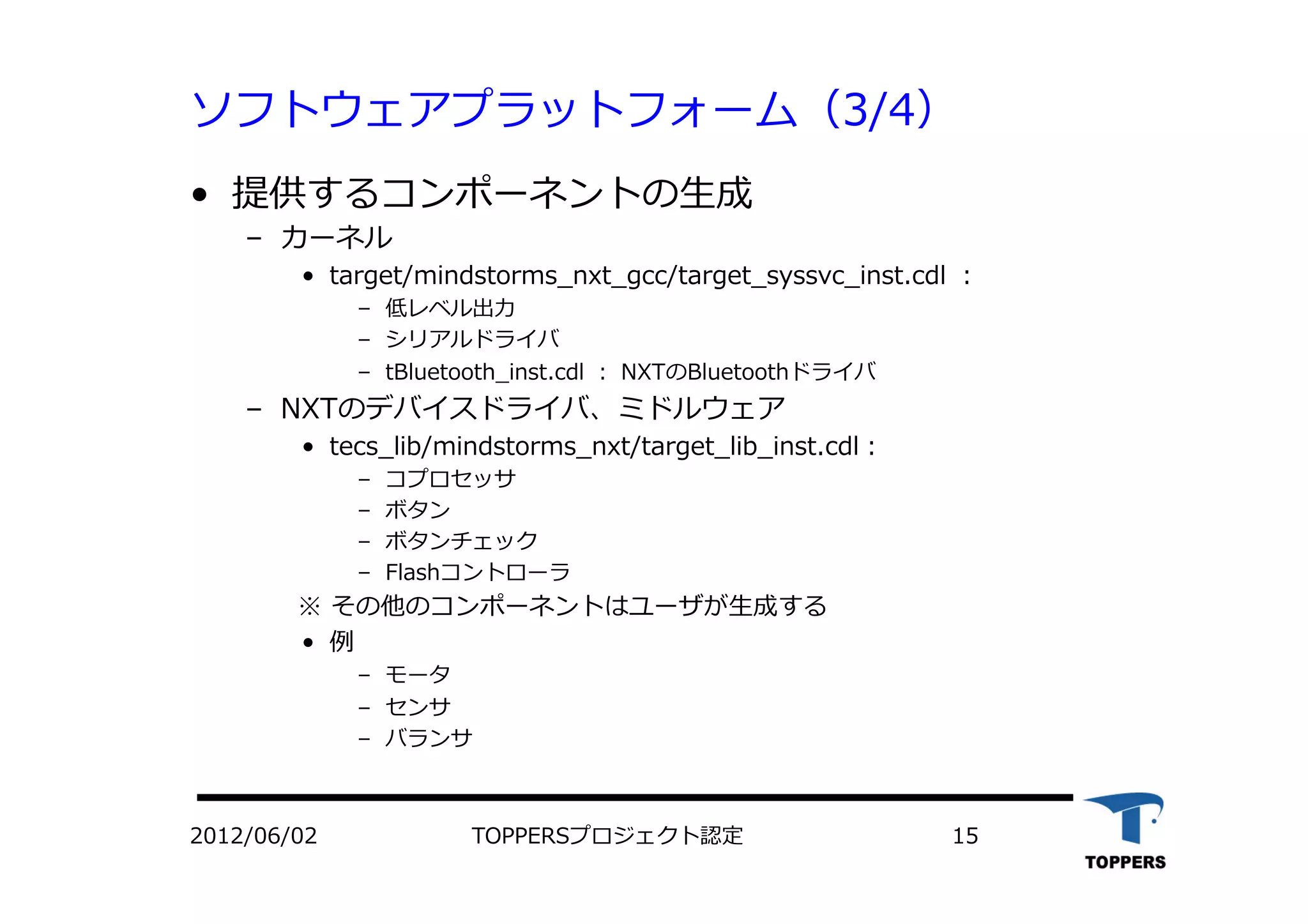 ソフトウェアプラットフォーム（3/4）
•  提供するコンポーネントの⽣生成
‒  カーネル
•  target/mindstorms_nxt_gcc/target_syssvc_inst.cdl ：
‒  低レベル出⼒力力
‒  シリアルドライバ
‒  tBluetooth_inst.cdl ： NXTのBluetoothドライバ
‒  NXTのデバイスドライバ、ミドルウェア
•  tecs_lib/mindstorms_nxt/target_lib_inst.cdl：
‒  コプロセッサ
‒  ボタン
‒  ボタンチェック
‒  Flashコントローラ
※ その他のコンポーネントはユーザが⽣生成する
•  例
‒  モータ
‒  センサ
‒  バランサ
TOPPERSプロジェクト認定 152012/06/02
 