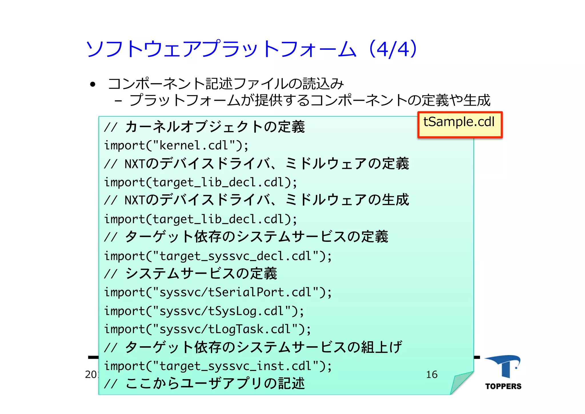 ソフトウェアプラットフォーム（4/4）
•  コンポーネント記述ファイルの読込み
‒  プラットフォームが提供するコンポーネントの定義や⽣生成
TOPPERSプロジェクト認定2012/06/02
//	 カーネルオブジェクトの定義

import("kernel.cdl");

//	 NXTのデバイスドライバ、ミドルウェアの定義

import(target_lib_decl.cdl);

//	 NXTのデバイスドライバ、ミドルウェアの生成

import(target_lib_decl.cdl);

//	 ターゲット依存のシステムサービスの定義

import("target_syssvc_decl.cdl");

//	 システムサービスの定義

import("syssvc/tSerialPort.cdl");

import("syssvc/tSysLog.cdl");

import("syssvc/tLogTask.cdl");

//	 ターゲット依存のシステムサービスの組上げ

import("target_syssvc_inst.cdl");

//	 ここからユーザアプリの記述

tSample.cdl
16
 