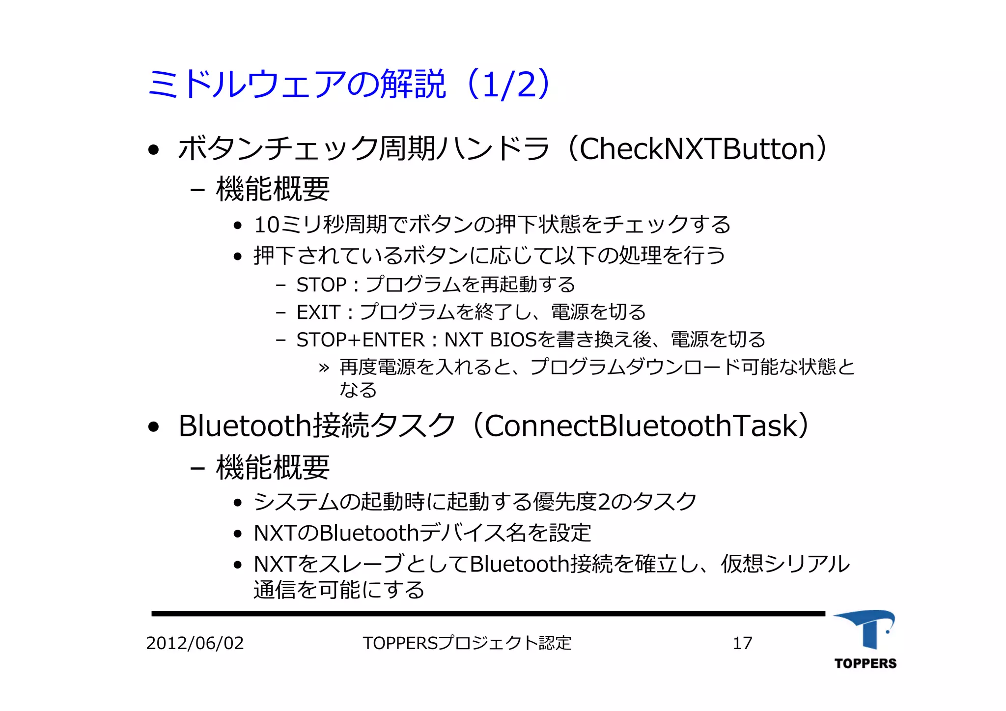 ミドルウェアの解説（1/2）
•  ボタンチェック周期ハンドラ（CheckNXTButton）
‒  機能概要
•  10ミリ秒周期でボタンの押下状態をチェックする
•  押下されているボタンに応じて以下の処理を⾏行行う
‒  STOP：プログラムを再起動する
‒  EXIT：プログラムを終了し、電源を切る
‒  STOP+ENTER：NXT BIOSを書き換え後、電源を切る
»  再度電源を⼊入れると、プログラムダウンロード可能な状態と
なる
•  Bluetooth接続タスク（ConnectBluetoothTask）
‒  機能概要
•  システムの起動時に起動する優先度2のタスク
•  NXTのBluetoothデバイス名を設定
•  NXTをスレーブとしてBluetooth接続を確⽴立立し、仮想シリアル
通信を可能にする
2012/06/02 TOPPERSプロジェクト認定 17
 