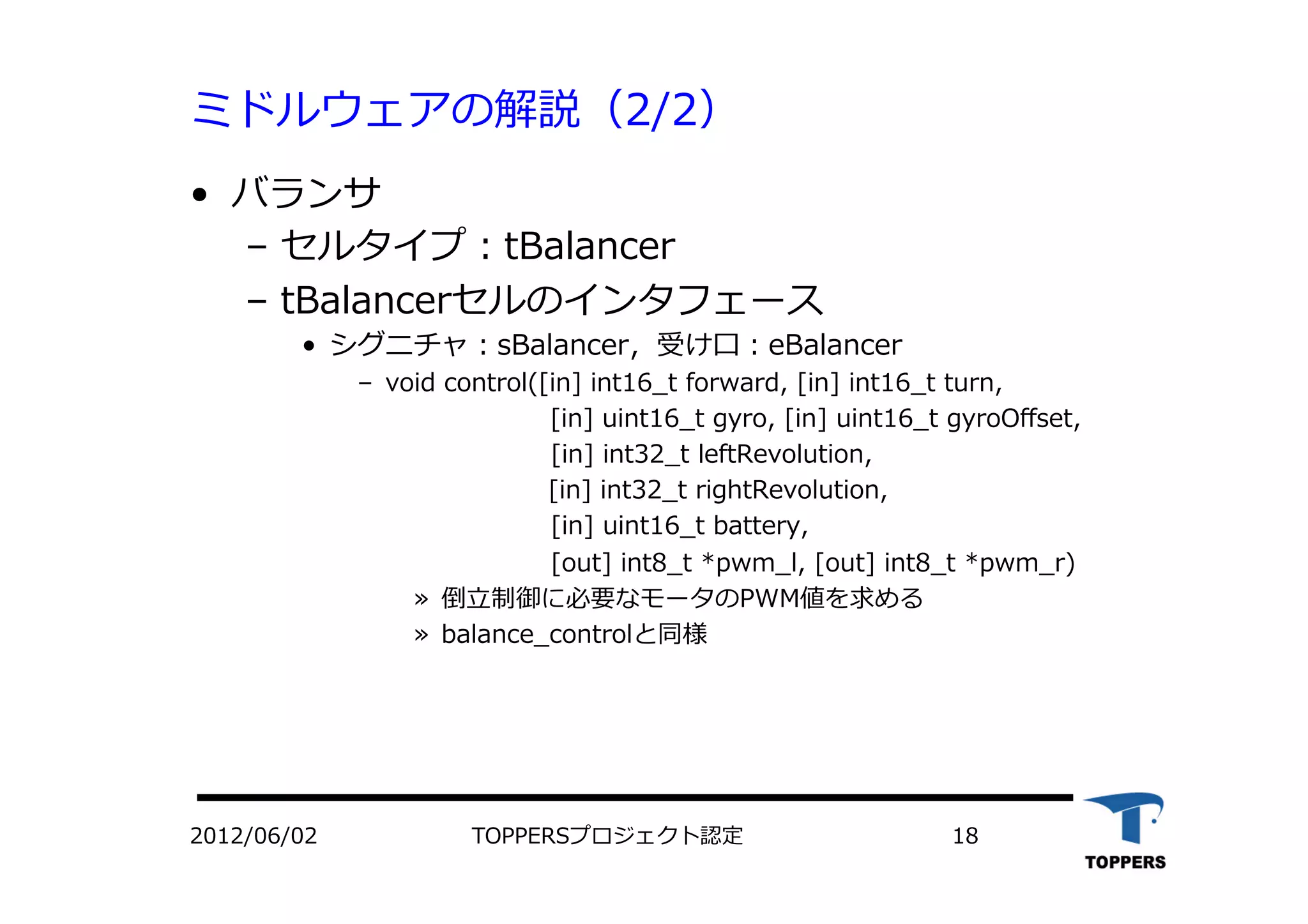 ミドルウェアの解説（2/2）
•  バランサ
‒  セルタイプ：tBalancer
‒  tBalancerセルのインタフェース
•  シグニチャ：sBalancer，受け⼝口：eBalancer
‒  void control([in] int16_t forward, [in] int16_t turn,
 　 　 　 [in] uint16_t gyro, [in] uint16_t gyroOﬀset,
 　 　 [in] int32_t leftRevolution,
 　 　 　 　 　 　 　 [in] int32_t rightRevolution,
 　 　 [in] uint16_t battery,
 　 　 [out] int8_t *pwm_l, [out] int8_t *pwm_r)
»  倒⽴立立制御に必要なモータのPWM値を求める
»  balance_controlと同様
2012/06/02 TOPPERSプロジェクト認定 18
 