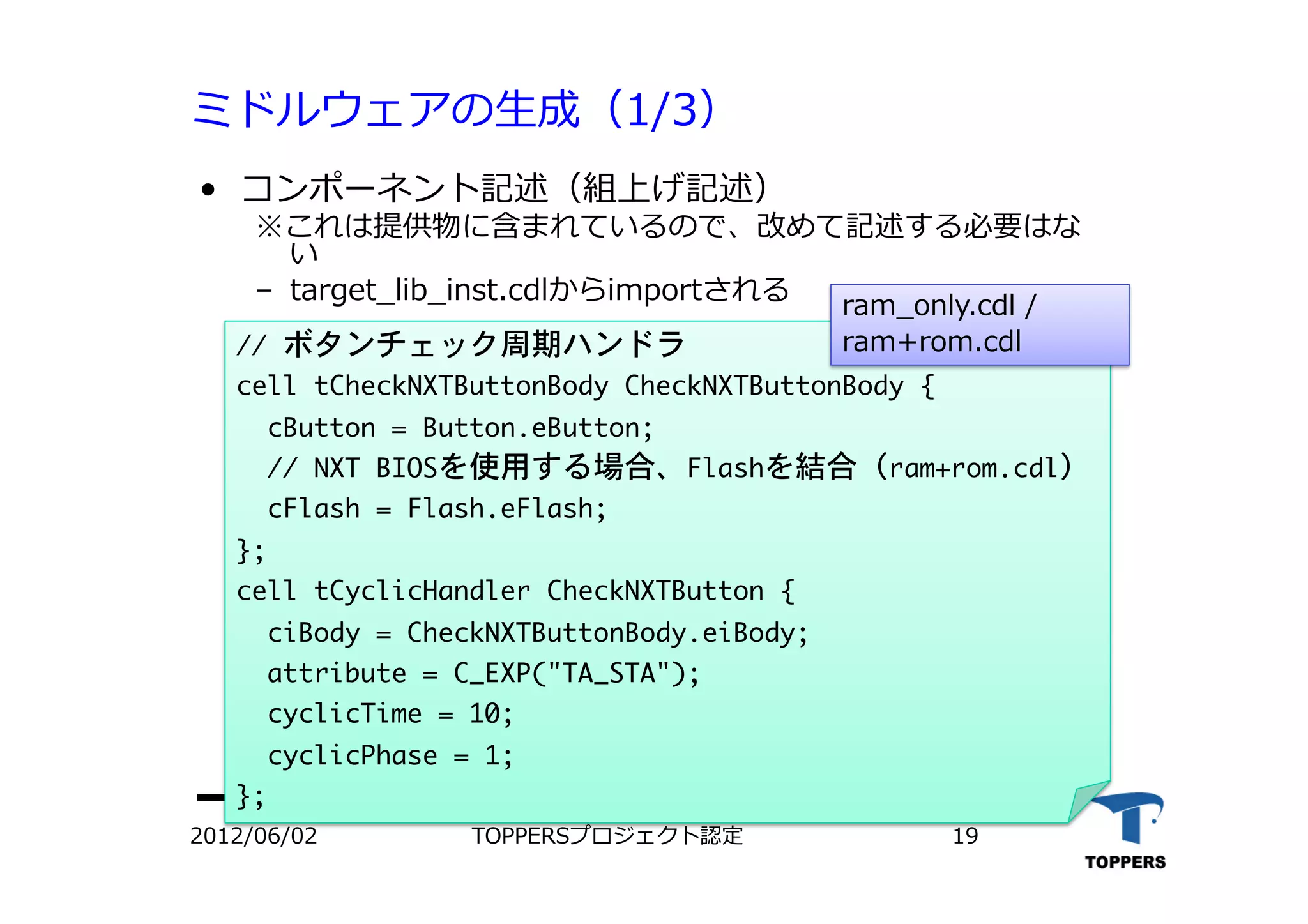 ミドルウェアの⽣生成（1/3）
•  コンポーネント記述（組上げ記述）
※これは提供物に含まれているので、改めて記述する必要はな
い
‒  target_lib_inst.cdlからimportされる
//	 ボタンチェック周期ハンドラ

cell	 tCheckNXTButtonBody	 CheckNXTButtonBody	 {

	 	 cButton	 =	 Button.eButton;

	 	 //	 NXT	 BIOSを使用する場合、Flashを結合（ram+rom.cdl）

	 	 cFlash	 =	 Flash.eFlash;

};

cell	 tCyclicHandler	 CheckNXTButton	 {

	 	 ciBody	 =	 CheckNXTButtonBody.eiBody;

	 	 attribute	 =	 C_EXP("TA_STA");

	 	 cyclicTime	 =	 10;

	 	 cyclicPhase	 =	 1;

};

2012/06/02 TOPPERSプロジェクト認定 19
ram_only.cdl /
ram+rom.cdl
 