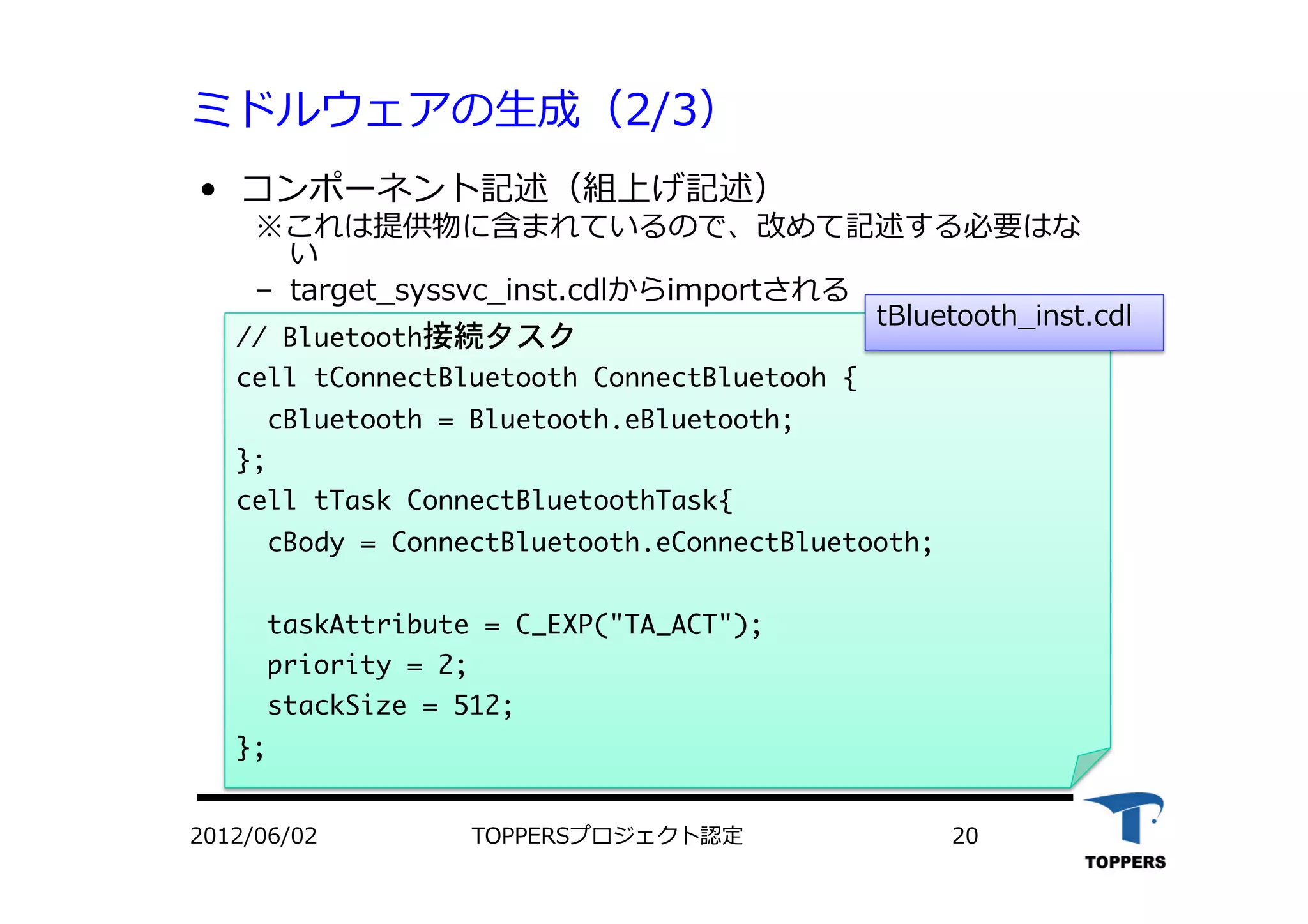 ミドルウェアの⽣生成（2/3）
•  コンポーネント記述（組上げ記述）
※これは提供物に含まれているので、改めて記述する必要はな
い
‒  target_syssvc_inst.cdlからimportされる
//	 Bluetooth接続タスク

cell	 tConnectBluetooth	 ConnectBluetooh	 {

	 	 cBluetooth	 =	 Bluetooth.eBluetooth;

};

cell	 tTask	 ConnectBluetoothTask{

	 	 cBody	 =	 ConnectBluetooth.eConnectBluetooth;



	 	 taskAttribute	 =	 C_EXP("TA_ACT");

	 	 priority	 =	 2;

	 	 stackSize	 =	 512;

};

2012/06/02 TOPPERSプロジェクト認定 20
tBluetooth_inst.cdl
 