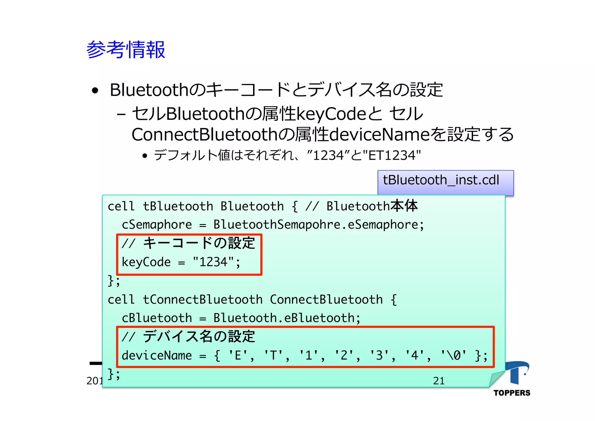 参考情報
•  Bluetoothのキーコードとデバイス名の設定
‒  セルBluetoothの属性keyCodeと セル
ConnectBluetoothの属性deviceNameを設定する
•  デフォルト値はそれぞれ、 1234 と"ET1234"
2012/06/02 TOPPERSプロジェクト認定
tBluetooth_inst.cdl
cell	 tBluetooth	 Bluetooth	 {	 //	 Bluetooth本体

	 	 cSemaphore	 =	 BluetoothSemapohre.eSemaphore;

	 	 //	 キーコードの設定

	 	 keyCode	 =	 "1234";

};

cell	 tConnectBluetooth	 ConnectBluetooth	 {

	 	 cBluetooth	 =	 Bluetooth.eBluetooth;

	 	 //	 デバイス名の設定

	 	 deviceName	 =	 {	 'E',	 'T',	 '1',	 '2',	 '3',	 '4',	 '0'	 };

};





21
 