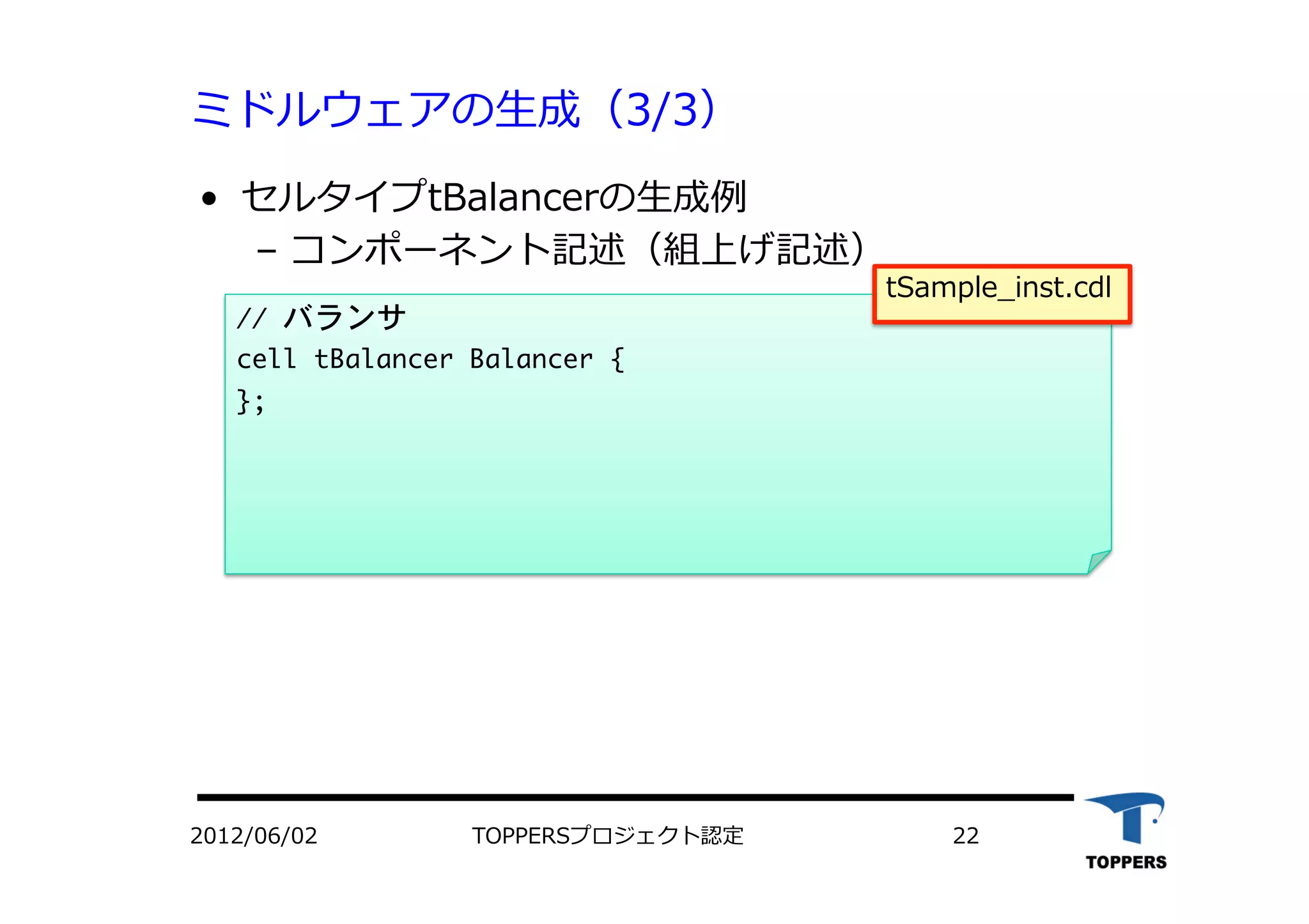 ミドルウェアの⽣生成（3/3）
•  セルタイプtBalancerの⽣生成例
‒  コンポーネント記述（組上げ記述）
//	 バランサ

cell	 tBalancer	 Balancer	 {

};

tSample_inst.cdl
2012/06/02 TOPPERSプロジェクト認定 22
 
