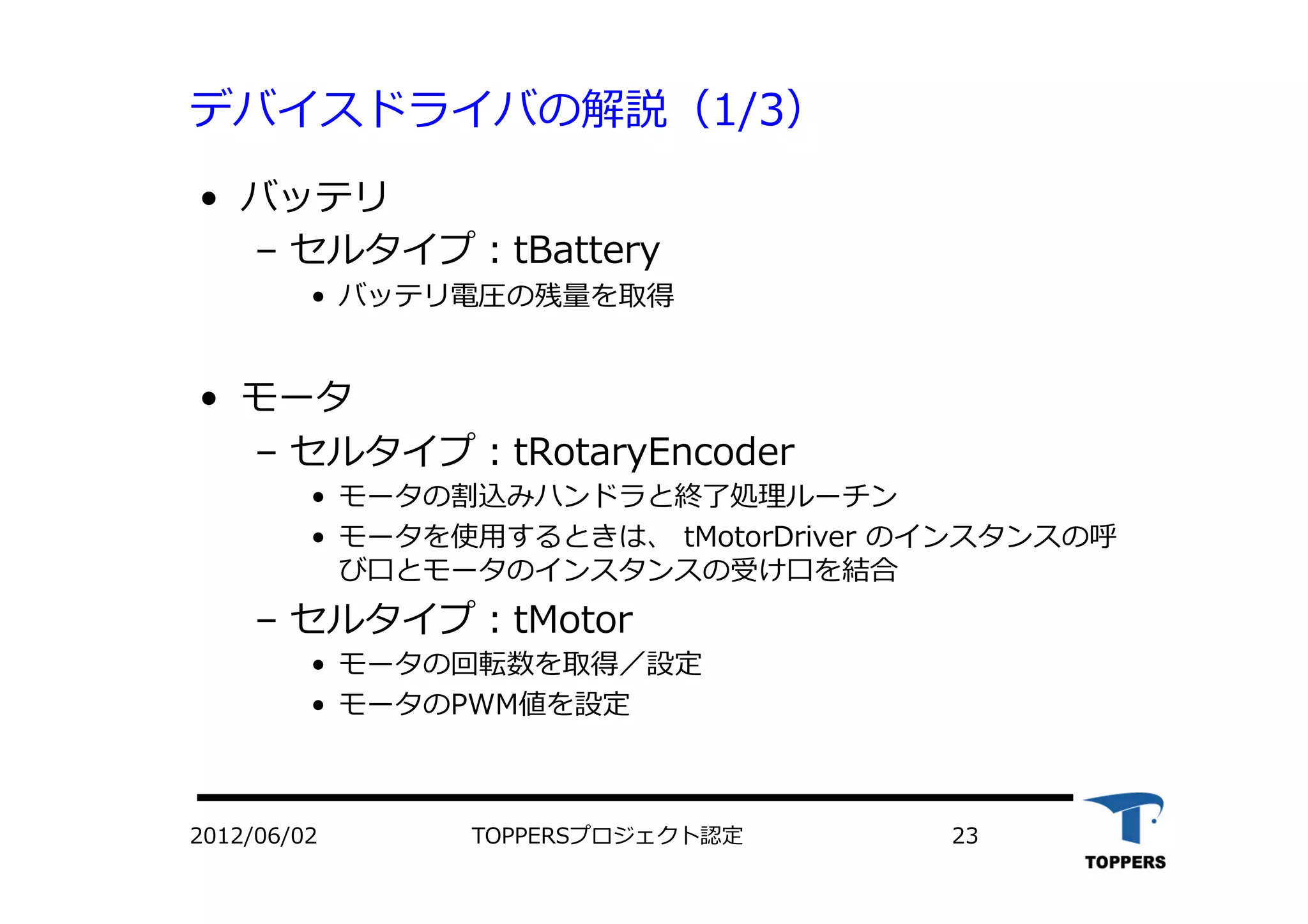 デバイスドライバの解説（1/3）
•  バッテリ
‒  セルタイプ：tBattery
•  バッテリ電圧の残量を取得
•  モータ
‒  セルタイプ：tRotaryEncoder
•  モータの割込みハンドラと終了処理ルーチン
•  モータを使⽤用するときは、 tMotorDriver のインスタンスの呼
び⼝口とモータのインスタンスの受け⼝口を結合
‒  セルタイプ：tMotor
•  モータの回転数を取得／設定
•  モータのPWM値を設定
2012/06/02 TOPPERSプロジェクト認定 23
 