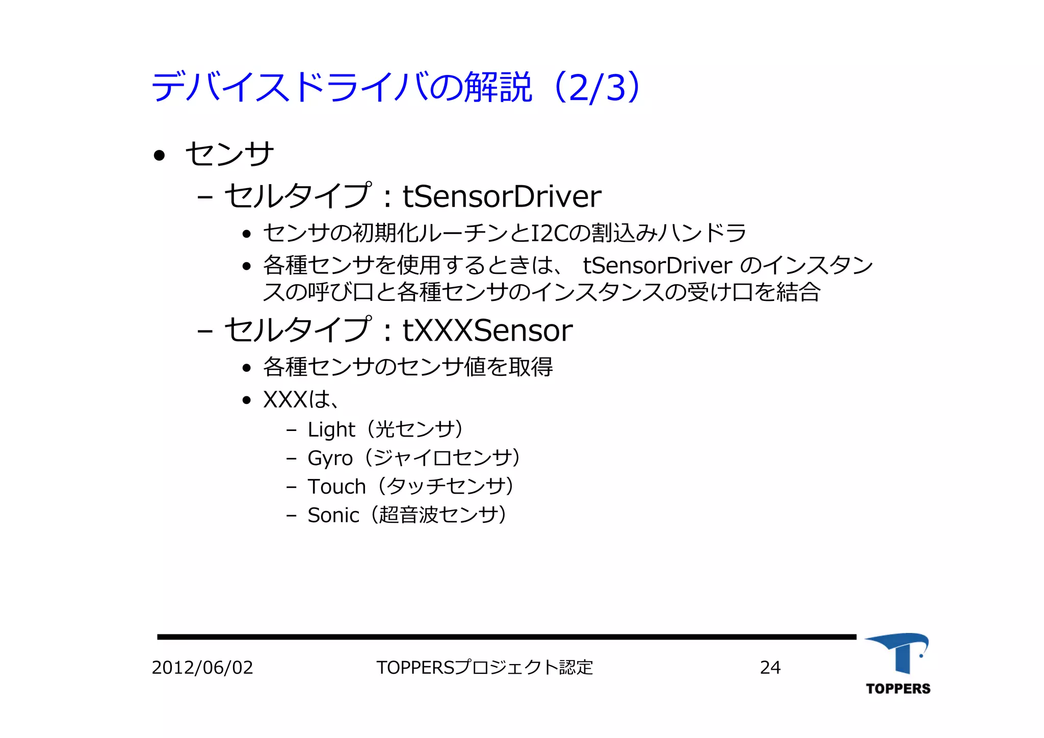 デバイスドライバの解説（2/3）
•  センサ
‒  セルタイプ：tSensorDriver
•  センサの初期化ルーチンとI2Cの割込みハンドラ
•  各種センサを使⽤用するときは、 tSensorDriver のインスタン
スの呼び⼝口と各種センサのインスタンスの受け⼝口を結合
‒  セルタイプ：tXXXSensor
•  各種センサのセンサ値を取得
•  XXXは、
‒  Light（光センサ）
‒  Gyro（ジャイロセンサ）
‒  Touch（タッチセンサ）
‒  Sonic（超⾳音波センサ）
TOPPERSプロジェクト認定 242012/06/02
 