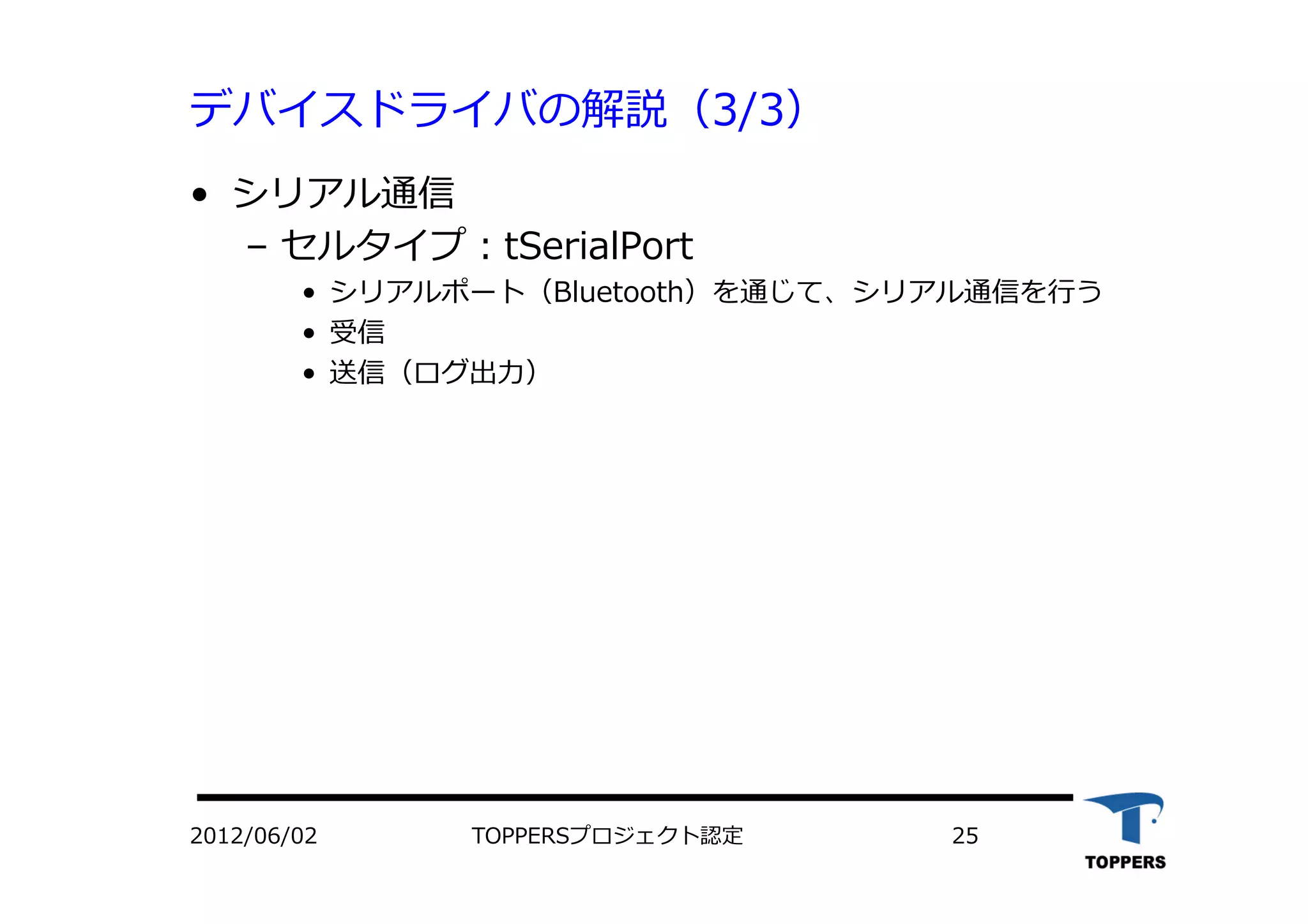 デバイスドライバの解説（3/3）
•  シリアル通信
‒  セルタイプ：tSerialPort
•  シリアルポート（Bluetooth）を通じて、シリアル通信を⾏行行う
•  受信
•  送信（ログ出⼒力力）
TOPPERSプロジェクト認定 252012/06/02
 