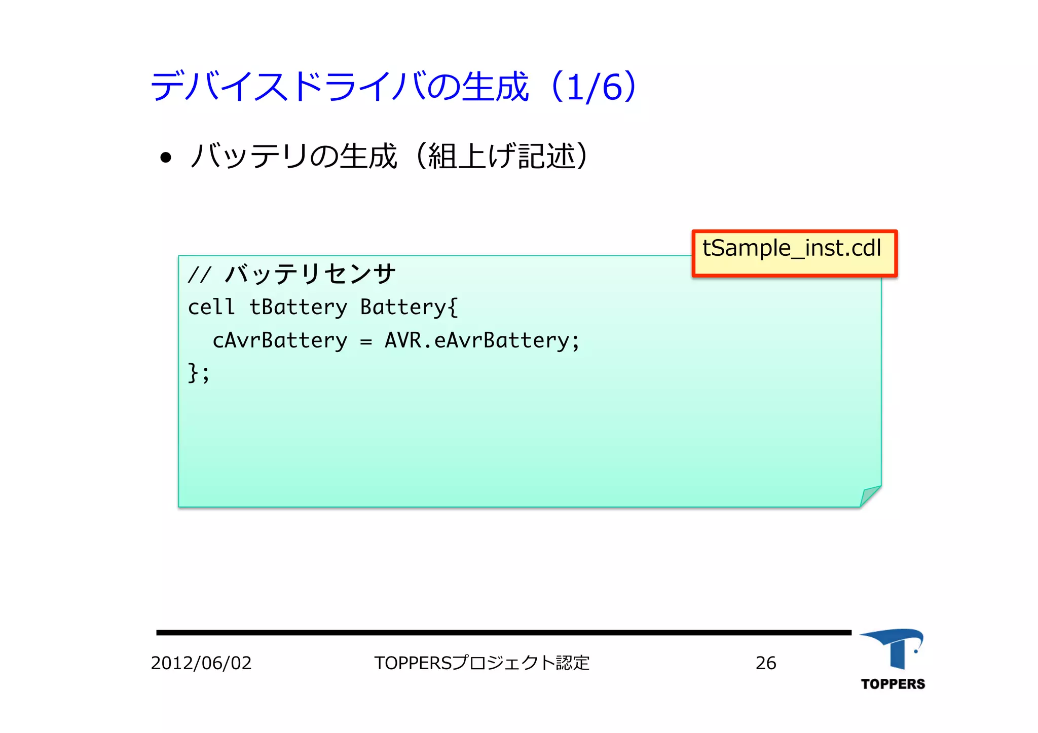 デバイスドライバの⽣生成（1/6）
•  バッテリの⽣生成（組上げ記述）
//	 バッテリセンサ

cell	 tBattery	 Battery{

	 	 cAvrBattery	 =	 AVR.eAvrBattery;

};



2012/06/02 TOPPERSプロジェクト認定 26
tSample_inst.cdl
 