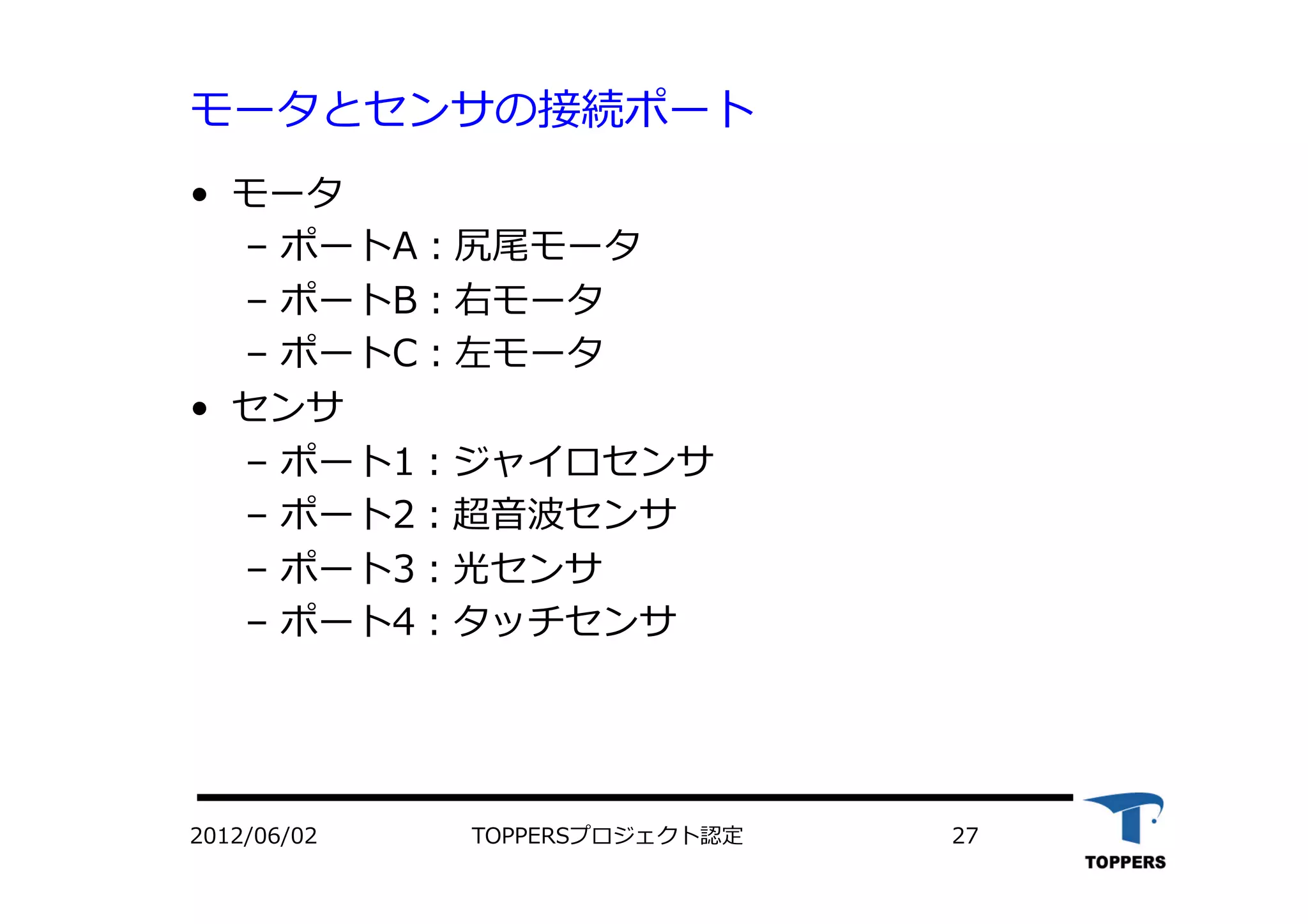 モータとセンサの接続ポート
•  モータ
‒  ポートA：尻尾モータ
‒  ポートB：右モータ
‒  ポートC：左モータ
•  センサ
‒  ポート1：ジャイロセンサ
‒  ポート2：超⾳音波センサ
‒  ポート3：光センサ
‒  ポート4：タッチセンサ
2012/06/02 TOPPERSプロジェクト認定 27
 