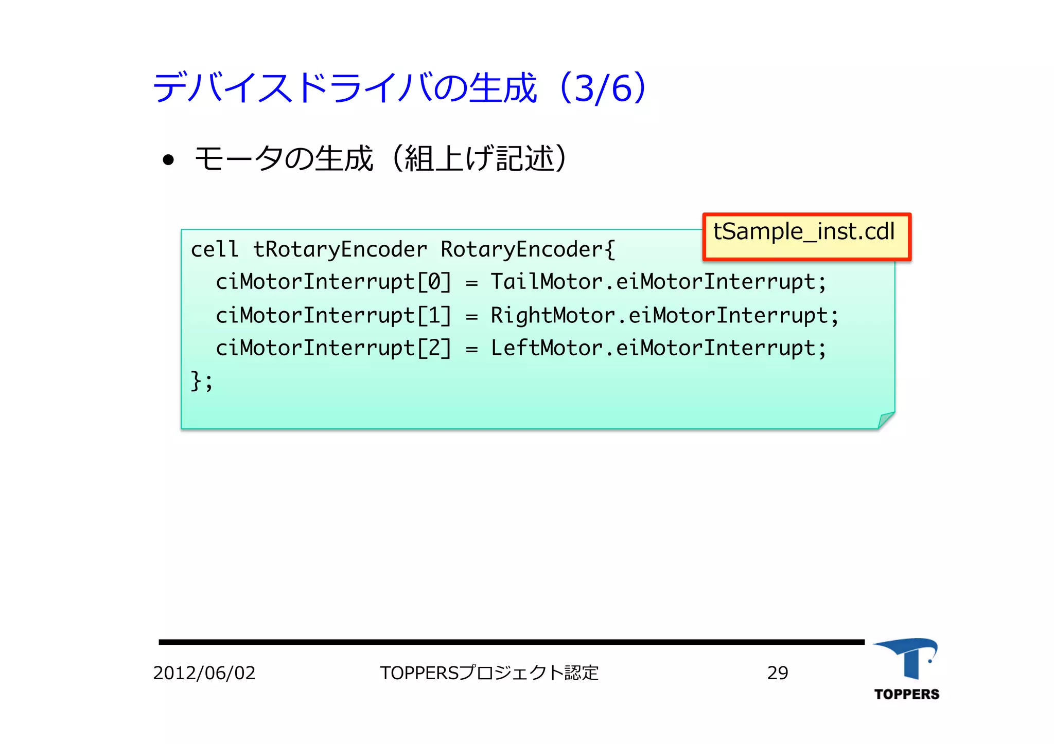 デバイスドライバの⽣生成（3/6）
•  モータの⽣生成（組上げ記述）
cell	 tRotaryEncoder	 RotaryEncoder{

	 	 ciMotorInterrupt[0]	 =	 TailMotor.eiMotorInterrupt;

	 	 ciMotorInterrupt[1]	 =	 RightMotor.eiMotorInterrupt;

	 	 ciMotorInterrupt[2]	 =	 LeftMotor.eiMotorInterrupt;

};

2012/06/02 TOPPERSプロジェクト認定 29
tSample_inst.cdl
 