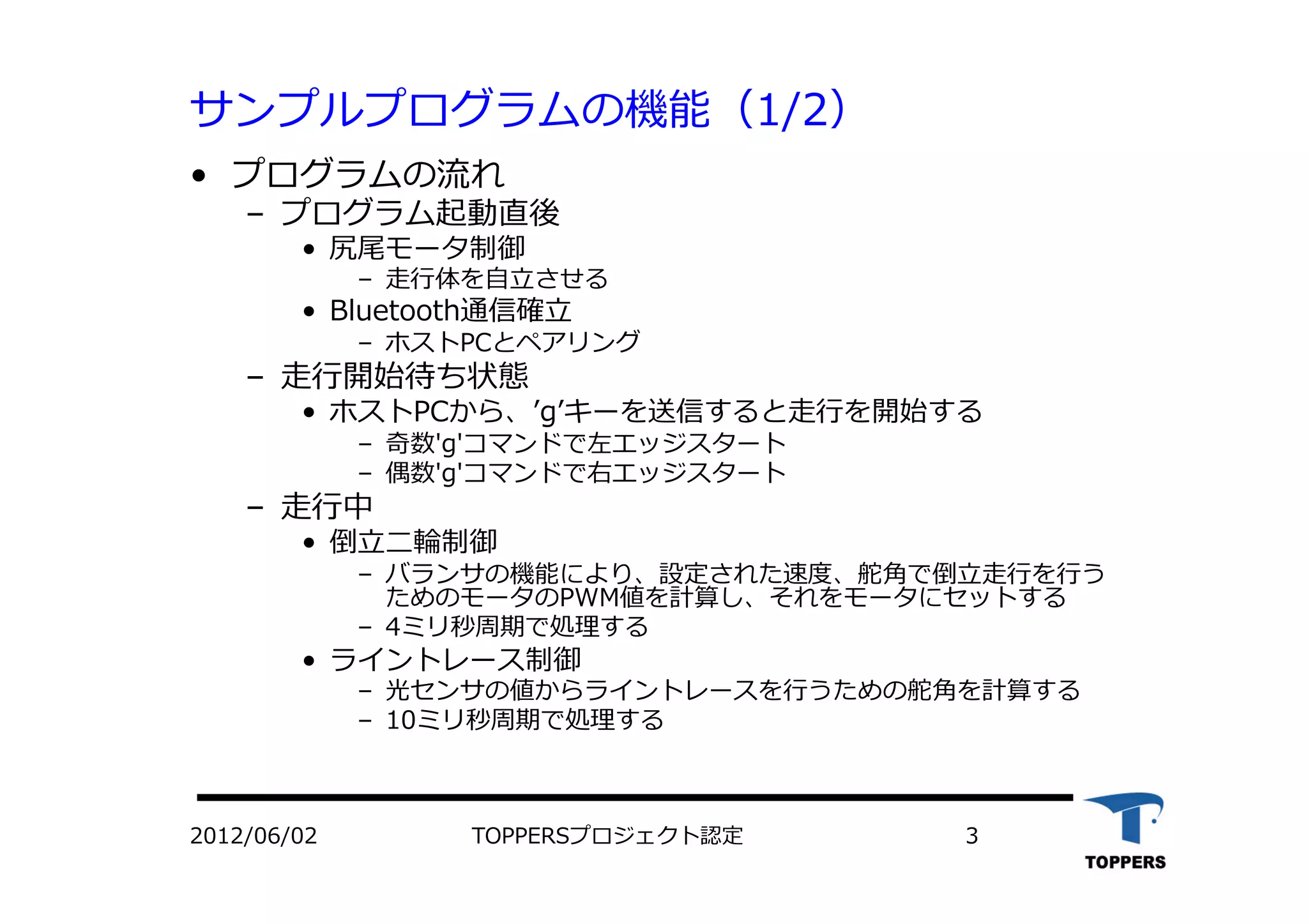 サンプルプログラムの機能（1/2）
•  プログラムの流れ
‒  プログラム起動直後
•  尻尾モータ制御
‒  ⾛走⾏行行体を⾃自⽴立立させる
•  Bluetooth通信確⽴立立
‒  ホストPCとペアリング
‒  ⾛走⾏行行開始待ち状態
•  ホストPCから、ʼ’gʼ’キーを送信すると⾛走⾏行行を開始する
‒  奇数'g'コマンドで左エッジスタート
‒  偶数'g'コマンドで右エッジスタート
‒  ⾛走⾏行行中
•  倒⽴立立⼆二輪制御
‒  バランサの機能により、設定された速度、舵⾓角で倒⽴立立⾛走⾏行行を⾏行行う
ためのモータのPWM値を計算し、それをモータにセットする
‒  4ミリ秒周期で処理する
•  ライントレース制御
‒  光センサの値からライントレースを⾏行行うための舵⾓角を計算する
‒  10ミリ秒周期で処理する
2012/06/02 TOPPERSプロジェクト認定 3
 