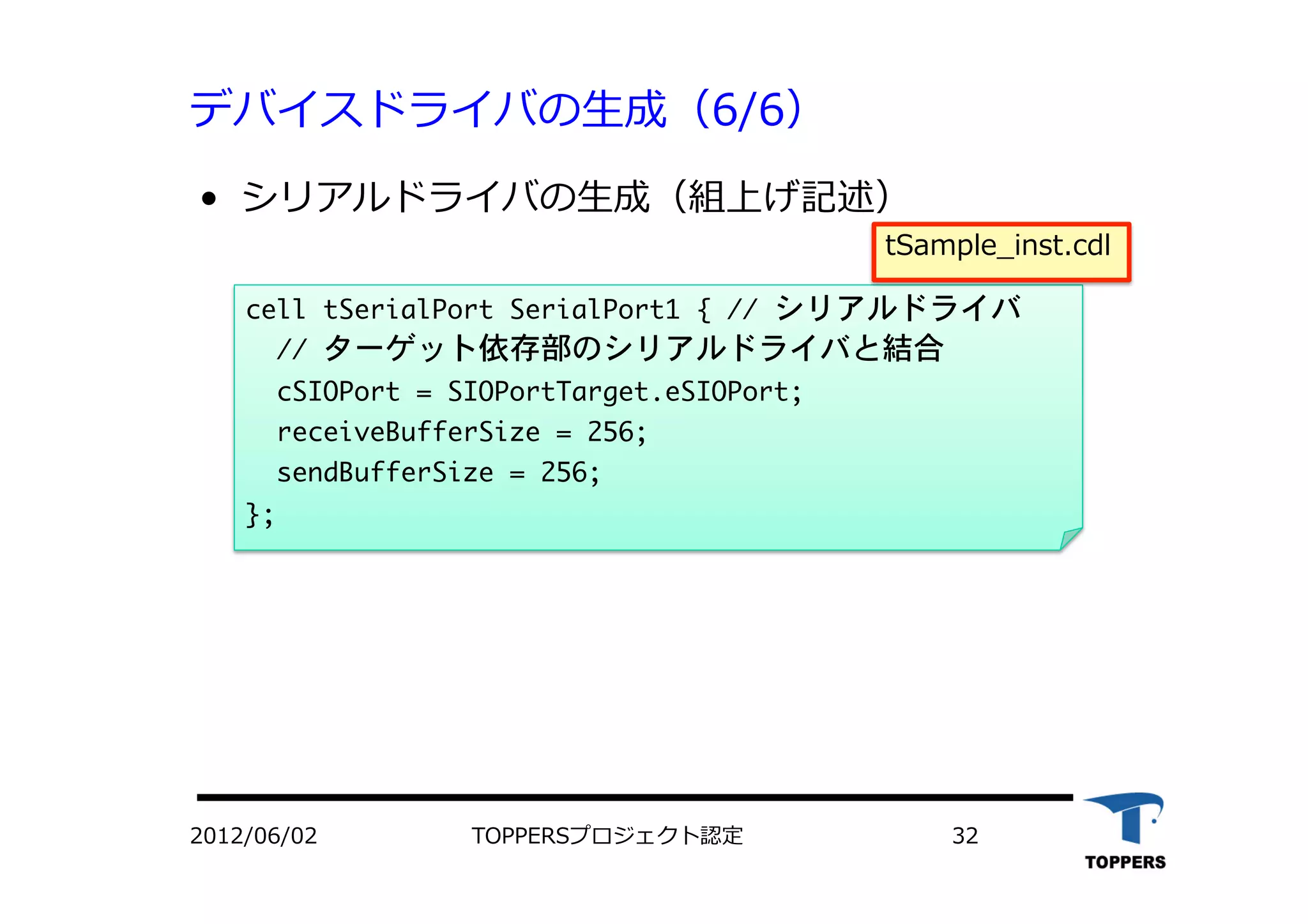 デバイスドライバの⽣生成（6/6）
•  シリアルドライバの⽣生成（組上げ記述）
cell	 tSerialPort	 SerialPort1	 {	 //	 シリアルドライバ

	 	 //	 ターゲット依存部のシリアルドライバと結合

	 	 cSIOPort	 =	 SIOPortTarget.eSIOPort;

	 	 receiveBufferSize	 =	 256;

	 	 sendBufferSize	 =	 256;

};



2012/06/02 TOPPERSプロジェクト認定 32
tSample_inst.cdl
 