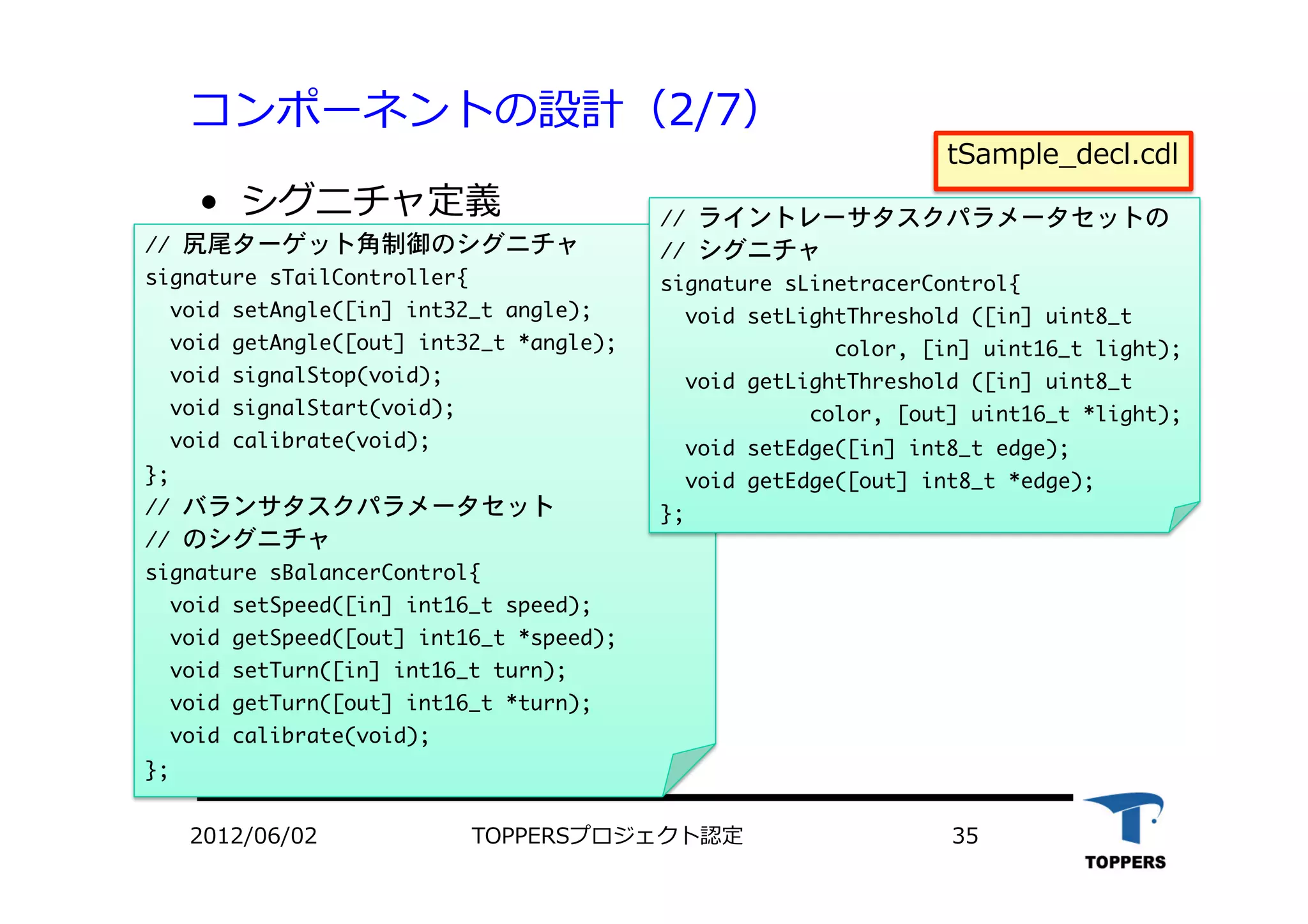 コンポーネントの設計（2/7）
•  シグニチャ定義
2012/06/02 TOPPERSプロジェクト認定 35
//	 尻尾ターゲット角制御のシグニチャ

signature	 sTailController{

	 	 void	 setAngle([in]	 int32_t	 angle);

	 	 void	 getAngle([out]	 int32_t	 *angle);

	 	 void	 signalStop(void);

	 	 void	 signalStart(void);

	 	 void	 calibrate(void);

};

//	 バランサタスクパラメータセット

//	 のシグニチャ

signature	 sBalancerControl{

	 	 void	 setSpeed([in]	 int16_t	 speed);

	 	 void	 getSpeed([out]	 int16_t	 *speed);

	 	 void	 setTurn([in]	 int16_t	 turn);

	 	 void	 getTurn([out]	 int16_t	 *turn);

	 	 void	 calibrate(void);

};



tSample_decl.cdl
//	 ライントレーサタスクパラメータセットの

//	 シグニチャ

signature	 sLinetracerControl{

	 	 void	 setLightThreshold	 ([in]	 uint8_t	 

	 	 	 	 	 	 	 	 	 	 	 	 	 	 color,	 [in]	 uint16_t	 light);

	 	 void	 getLightThreshold	 ([in]	 uint8_t	 	 	 

	 	 	 	 	 	 	 	 	 	 	 	 color,	 [out]	 uint16_t	 *light);

	 	 void	 setEdge([in]	 int8_t	 edge);

	 	 void	 getEdge([out]	 int8_t	 *edge);

};



 